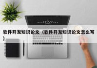 軟件開發(fā)知識論文（軟件開發(fā)知識論文怎么寫）