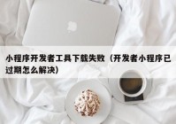 小程序開發(fā)者工具下載失?。ㄩ_發(fā)者小程序已過期怎么解決）